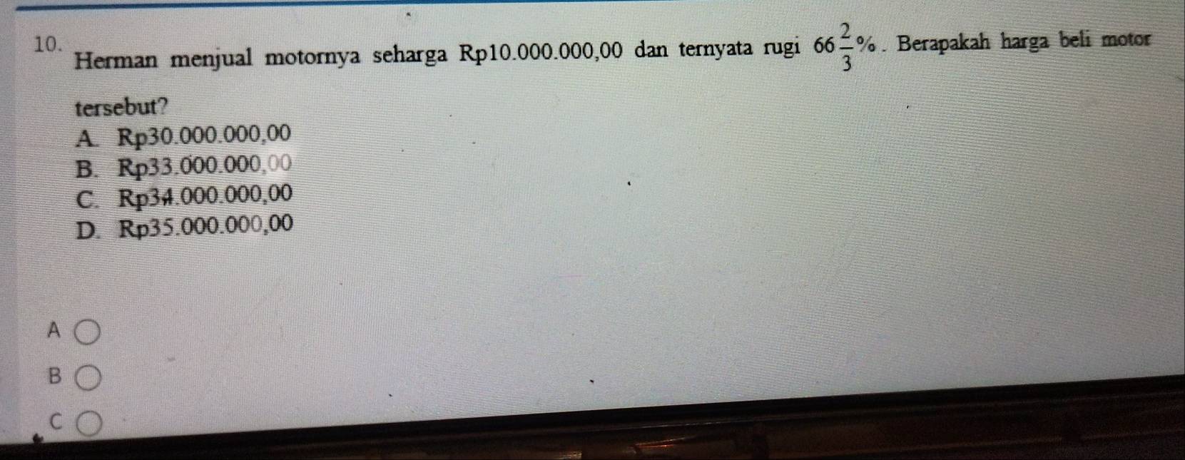 Berapakah harga beli motor
Herman menjual motornya seharga Rp10.000.000,00 dan ternyata rugi 66 2/3 %
tersebut?
A. Rp30.000.000,00
B. Rp33.000.000,00
C. Rp34.000.000,00
D. Rp35.000.000,00
A
B
C