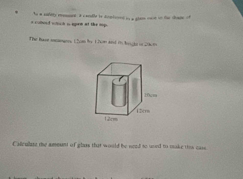 As a safery measure, a candle is displayed in a gloss ease in the shane of 
a cubord which is epen at the rop. 
The base measures 12cm by 12cm and its beight is 20cm
Calculate the amount of glass that would be need to used to make us ease