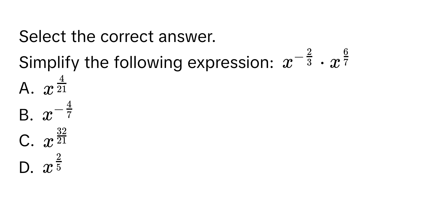 Select the correct answer.
Simplify the following expression: $x^(-frac2)3· x^(frac6)7$
A. $x^(frac4)21$
B. $x^(-frac4)7$
C. $x^(frac32)21$
D. $x^(frac2)5$