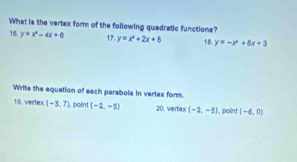 What is the vertex form of the following quadratic functions? 
16. y=x^2-4x+6 17. y=x^2+2x+5 18. y=-x^4+8x+3
Write the equation of each parabola in vertex form. 
19. vertex (-3,7) , point (-2,-5) 20. vertex (-2,-5) , point (-6,0)