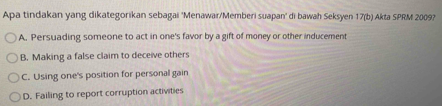 Apa tindakan yang dikategorikan sebagai 'Menawar/Memberi suapan' di bawah Seksyen 17 (b) Akta SPRM 2009?
A. Persuading someone to act in one's favor by a gift of money or other inducement
B. Making a false claim to deceive others
C. Using one's position for personal gain
D. Failing to report corruption activities