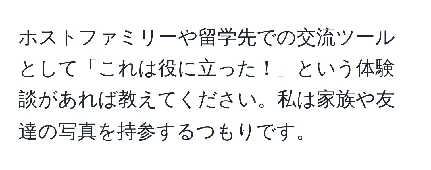 ホストファミリーや留学先での交流ツールとして「これは役に立った！」という体験談があれば教えてください。私は家族や友達の写真を持参するつもりです。