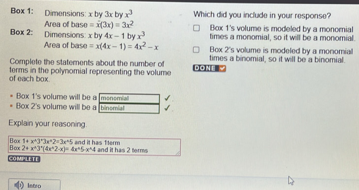 Box 1: Dimensions: x by 3x by x^3 Which did you include in your response?
Area of base =x(3x)=3x^2 Box 1's volume is modeled by a monomial
Box 2: Dimensions: x by 4x-1 by x^3 times a monomial, so it will be a monomial.
Area of base =x(4x-1)=4x^2-x Box 2's volume is modeled by a monomial
times a binomial, so it will be a binomial.
Complete the statements about the number of
terms in the polynomial representing the volume DONE 
of each box.
Box 1's volume will be a monomial
Box 2's volume will be a binomial
Explain your reasoning.
Box1+x^(wedge)3^*3x^(wedge)2=3x^(wedge)5 and it has 1term
Box2+x^(wedge)3^*(4x^(wedge)2-x)=4x^(wedge)5-x^(wedge)4 and it has 2 terms
COMPLETE
Intro