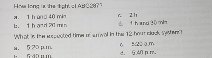 How long is the flight of ABG287?
a. 1 h and 40 min c. 2 h
b. 1 h and 20 min d. 1 h and 30 min
What is the expected time of arrival in the 12-hour clock system?
C. 5:20
a. 5:20 p.m. a.m.
d. 5:40
h 5:40 p.m. p.m.