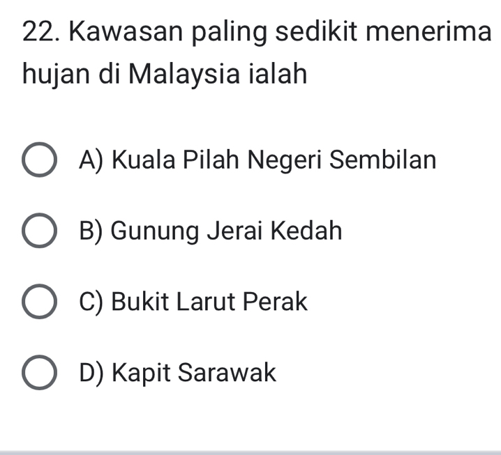 Kawasan paling sedikit menerima
hujan di Malaysia ialah
A) Kuala Pilah Negeri Sembilan
B) Gunung Jerai Kedah
C) Bukit Larut Perak
D) Kapit Sarawak