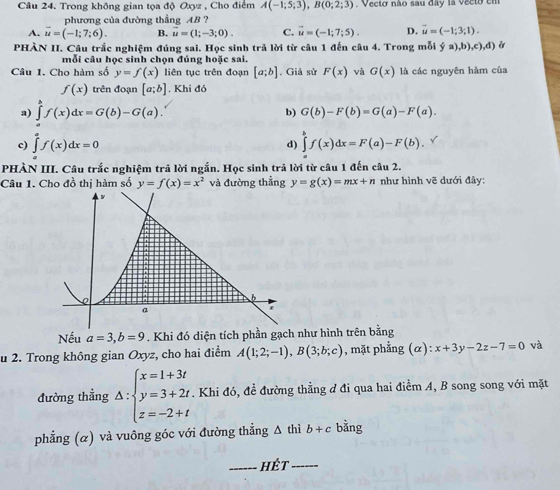 Trong không gian tọa độ Oxyz , Cho điểm A(-1;5;3),B(0;2;3). Vecto não sau day la vecto em
phương của đường thẳng AB ?
A. vector u=(-1;7;6). B. vector u=(1;-3;0). C. vector u=(-1;7;5). D. vector u=(-1;3;1).
PHÀN II. Câu trắc nghiệm đúng sai. Học sinh trã lời từ câu 1 đến câu 4. Trong mỗi ya),b),c),d) Ở
mỗi câu học sinh chọn đúng hoặc sai.
Câu 1. Cho hàm số y=f(x) liên tục trên đoạn [a;b]. Giả sử F(x) và G(x) là các nguyên hàm của
f(x) trên đoạn [a;b]. Khi đó
a) ∈tlimits _a^(bf(x)dx=G(b)-G(a). b) G(b)-F(b)=G(a)-F(a).
c) ∈tlimits _a^af(x)dx=0 d) ∈tlimits _a^bf(x)dx=F(a)-F(b).
PHÀN III. Câu trắc nghiệm trả lời ngắn. Học sinh trả lời từ câu 1 đến câu 2.
Câu 1. Cho đồ thị hàm số y=f(x)=x^2) và đường thằng y=g(x)=mx+n như hình vẽ dưới đây:
Nếu a=3,b=9. Khi đó diện tích phần gạch như hình trên bằng
u 2. Trong không gian Oxyz, cho hai điểm A(1;2;-1),B(3;b;c) , mặt phẳng (α): x+3y-2z-7=0 và
đường thắng Delta :beginarrayl x=1+3t y=3+2t z=-2+tendarray.. Khi đó, đề đường thằng d đi qua hai điểm A, B song song với mặt
phẳng (α) và vuông góc với đường thẳng △ t] 1 ib+c bằng
_Hết_