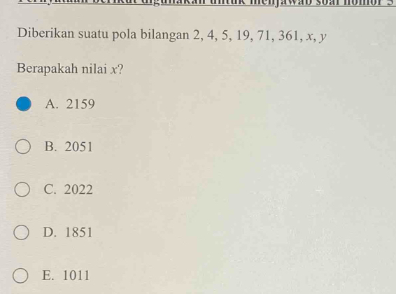 menjawab soar nomór 3
Diberikan suatu pola bilangan 2, 4, 5, 19, 71, 361, x, y
Berapakah nilai x?
A. 2159
B. 2051
C. 2022
D. 1851
E. 1011