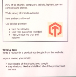 20% off all phones, computers, tablets, laptops, games 
consoles and drones 
Wide variety of brands available. 
New and reconditioned 
Our service promise 
Next day delivery. 
One year guarantee included. 
Free 24 hour live chat and 
helpline 
Writing Task 
Write a review for a product you bought from this website. 
In your review, you should: 
give details of the product you bought 
say what you liked and disliked about the product and 
service.