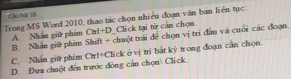 Câu hỏi 18
Trong MS Word 2010, thao tác chọn nhiều đoạn văn bản liên tục:
A. Nhấn giữ phim Ctrl+D Click tại từ cần chọn.
B. Nhân giữ phim Shift + chuột trái để chọn vị trí đầu và cuối các đoạn.
C. Nhân giữ phim Ctrl+Click ở vị trí bắt kỳ trong đoạn cần chọn.
D. Đưa chuột đến trước đòng cần chọn Click.