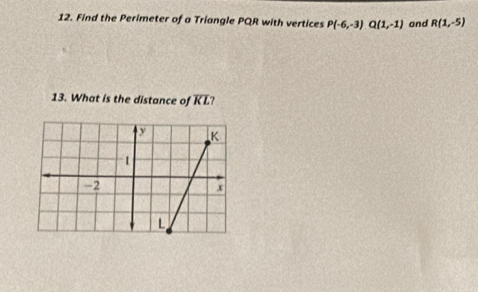 Find the Perimeter of a Triangle PQR with vertices P(-6,-3) Q(1,-1) and R(1,-5)
13. What is the distance of overline KL ?