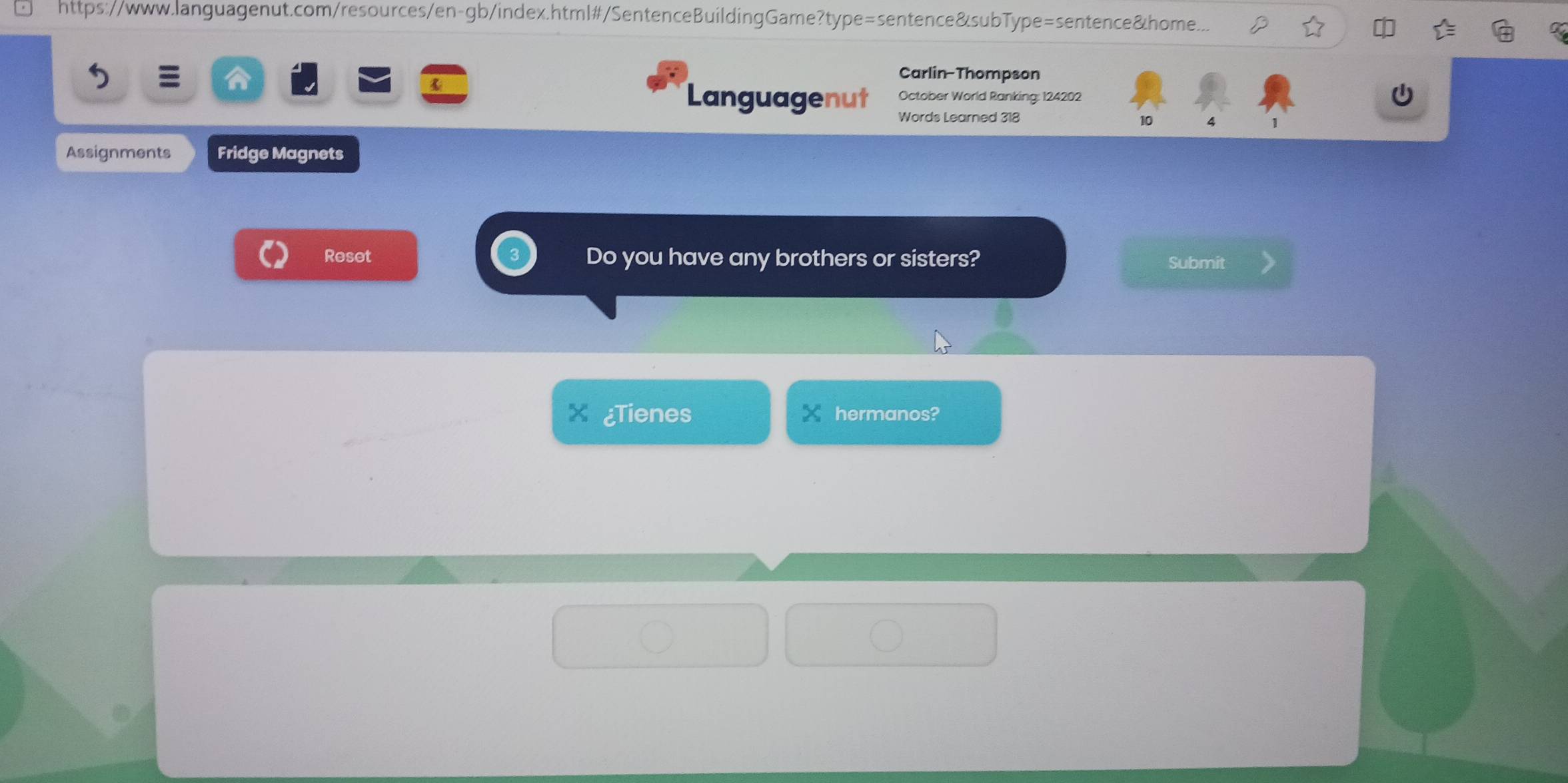 https://www.languagenut.com/resources/en-gb/index.html#/SentenceBuildingGame?type=sentence&subType=sentence&home... 
Carlin-Thompson 
October World Ranking: 124202 
Languagenut Words Learned 318 
10 4 1 
Assignments Fridge Magnets 
Reset Do you have any brothers or sisters? Submit 
X ¿Tienes hermanos?