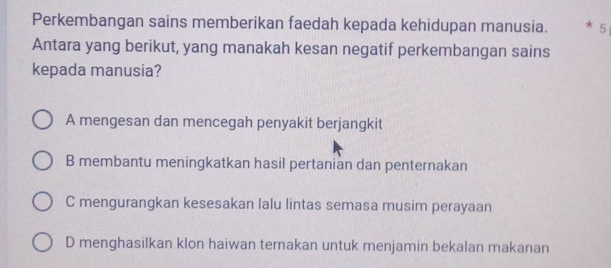 Perkembangan sains memberikan faedah kepada kehidupan manusia. * 5
Antara yang berikut, yang manakah kesan negatif perkembangan sains
kepada manusia?
A mengesan dan mencegah penyakit berjangkit
B membantu meningkatkan hasil pertanian dan penternakan
C mengurangkan kesesakan lalu lintas semasa musim perayaan
D menghasilkan klon haiwan ternakan untuk menjamin bekalan makanan