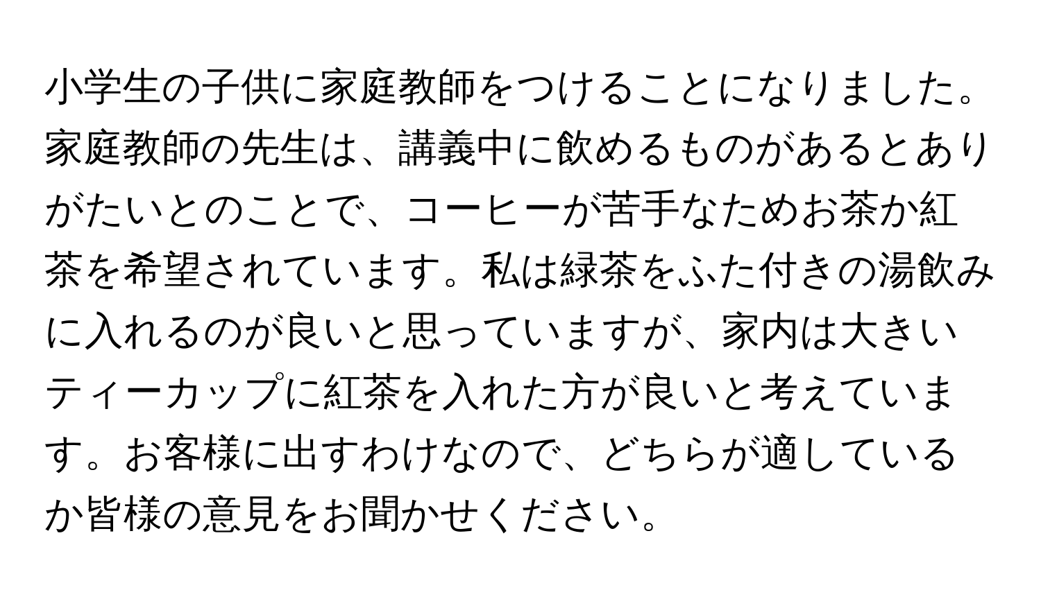 小学生の子供に家庭教師をつけることになりました。家庭教師の先生は、講義中に飲めるものがあるとありがたいとのことで、コーヒーが苦手なためお茶か紅茶を希望されています。私は緑茶をふた付きの湯飲みに入れるのが良いと思っていますが、家内は大きいティーカップに紅茶を入れた方が良いと考えています。お客様に出すわけなので、どちらが適しているか皆様の意見をお聞かせください。