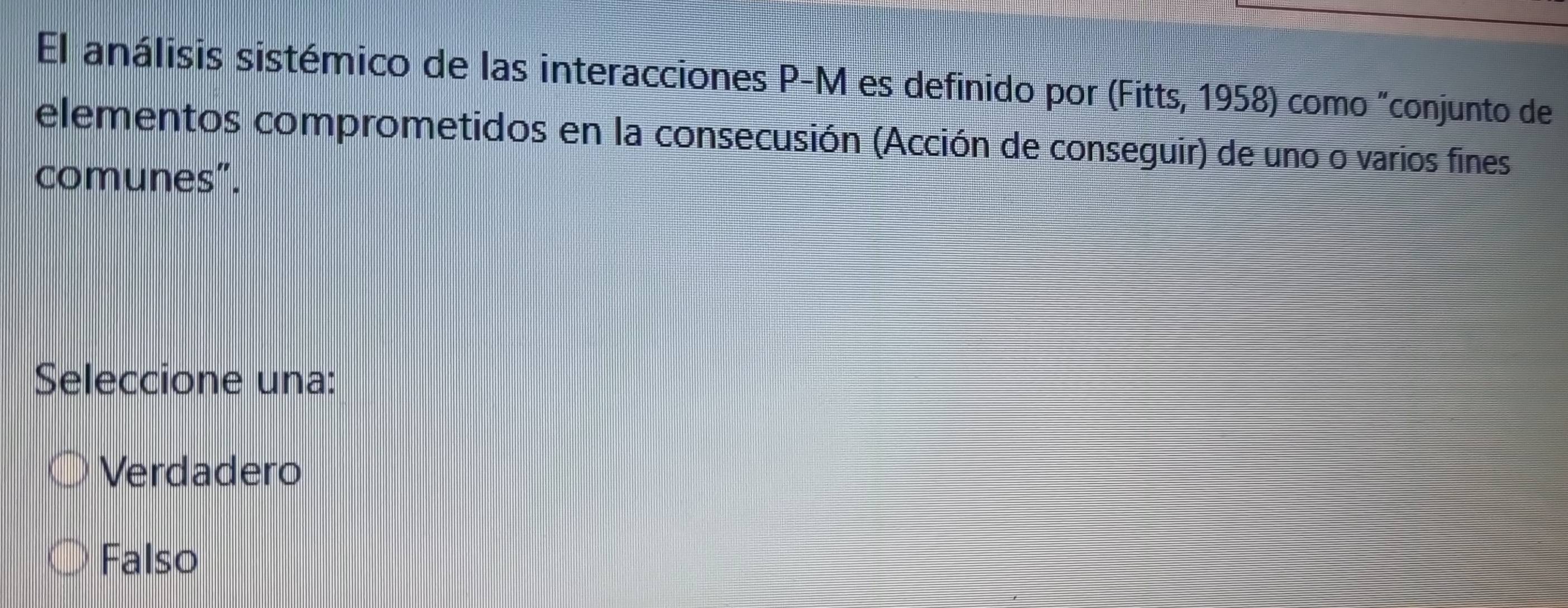 El análisis sistémico de las interacciones P-M es definido por (Fitts, 1958) como "conjunto de
elementos comprometidos en la consecusión (Acción de conseguir) de uno o varios fines
comunes”.
Seleccione una:
Verdadero
Falso