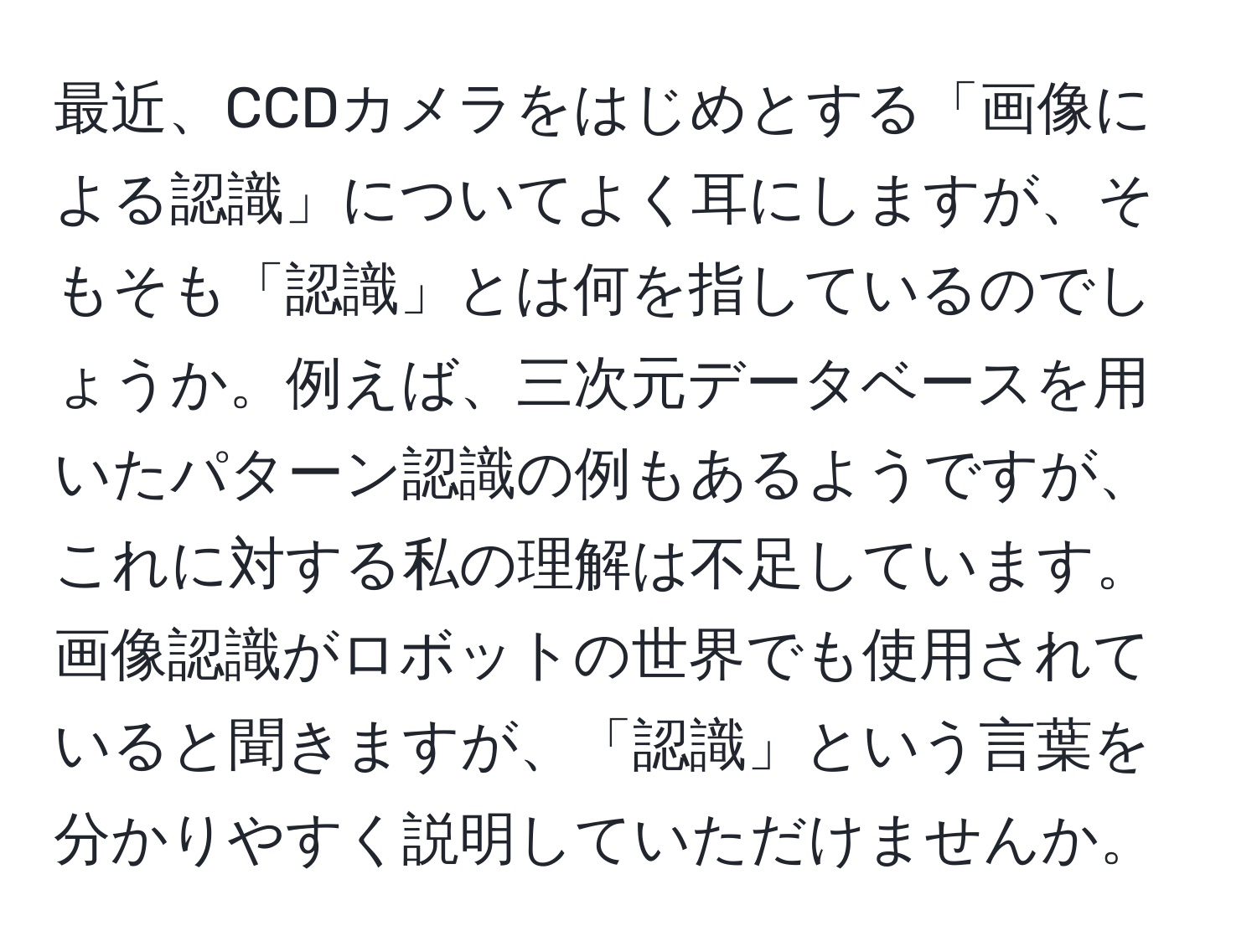 最近、CCDカメラをはじめとする「画像による認識」についてよく耳にしますが、そもそも「認識」とは何を指しているのでしょうか。例えば、三次元データベースを用いたパターン認識の例もあるようですが、これに対する私の理解は不足しています。画像認識がロボットの世界でも使用されていると聞きますが、「認識」という言葉を分かりやすく説明していただけませんか。