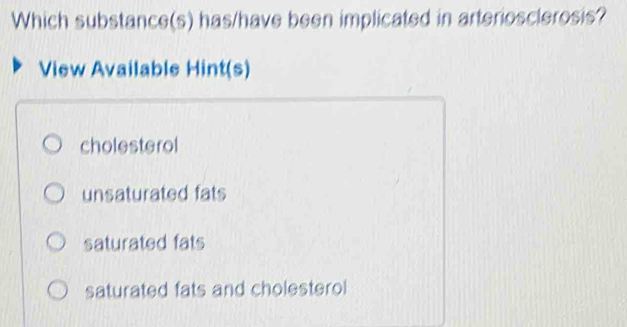 Which substance(s) has/have been implicated in arteriosclerosis?
View Available Hint(s)
cholesterol
unsaturated fats
saturated fats
saturated fats and cholesterol