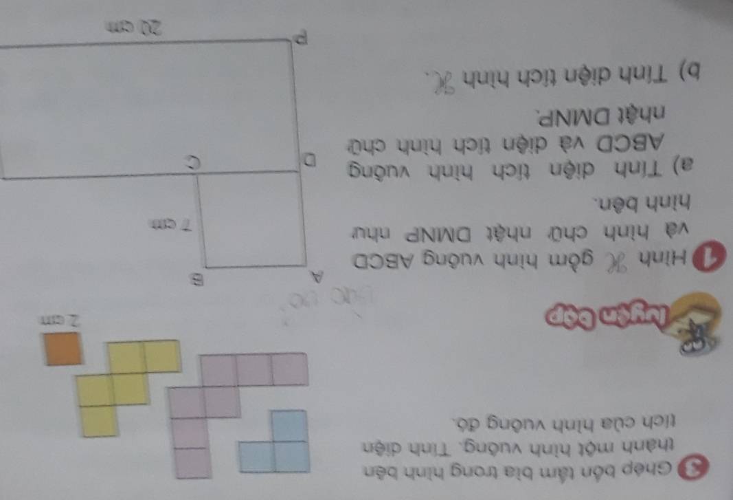 Ghép bốn tấm bìa trong hình bên 
thành một hình vuông. Tính diện 
tích của hình vuông đó. 
* luyện bập 2 cm
D Hình gồm hình vuông ABCD
và hình chữ nhật DMNP như 
hình bên. 
a) Tính diện tích hình vuông
ABCD và diện tích hình chữ 
nhật DMNP. 
b) Tính diện tích hình