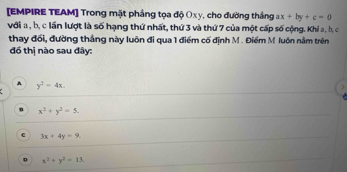 [EMPIRE TEAM] Trong mặt phẳng tọa độ Oxy, cho đường thẳng ax+by+c=0
với a , b, c lần lượt là số hạng thứ nhất, thứ 3 và thứ 7 của một cấp số cộng. Khi a, b, c
thay đổi, đường thằng này luôn đi qua 1 điểm cố định M. Điểm M luôn nằm trên
đổ thị nào sau đây:
A y^2=4x.
B x^2+y^2=5.
c 3x+4y=9.
D x^2+y^2=13.