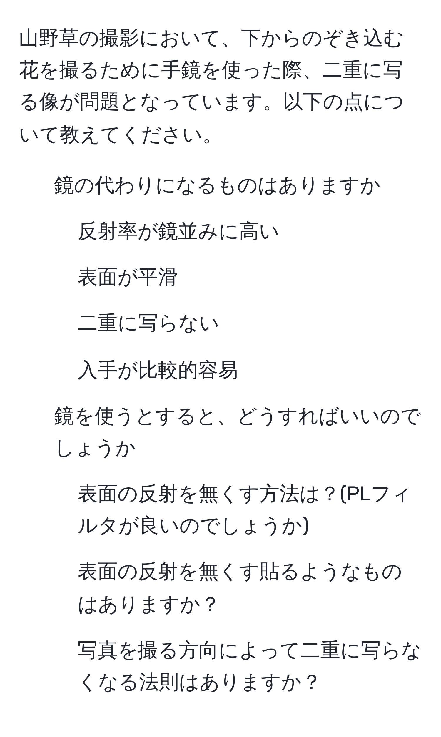 山野草の撮影において、下からのぞき込む花を撮るために手鏡を使った際、二重に写る像が問題となっています。以下の点について教えてください。

1. 鏡の代わりになるものはありますか
- 反射率が鏡並みに高い
- 表面が平滑
- 二重に写らない
- 入手が比較的容易

2. 鏡を使うとすると、どうすればいいのでしょうか
- 表面の反射を無くす方法は？(PLフィルタが良いのでしょうか)
- 表面の反射を無くす貼るようなものはありますか？
- 写真を撮る方向によって二重に写らなくなる法則はありますか？