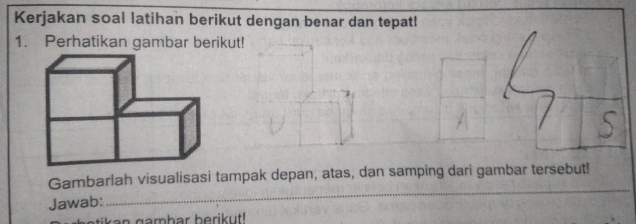 Kerjakan soal latihan berikut dengan benar dan tepat! 
1. Perhatikan gambar berikut! 
Gambarlah visualisasi tampak depan, atas, dan samping dari gambar tersebut! 
Jawab: 
_