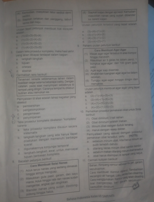 (4) Kemudian, masukkan telur sedikit demi (4) Siapkan wajan dengan api kecil Kemudian
sedikit
(5) Siapkan cetakan dan panggang, taburi ke dalam wajan. masukkan nanas yang sudah diblender
seres dan kaju
Urutan lepal petunjuk membuat kue dorayaki Urutan petunjuk tersebut yang tepat adalah
adaian
a
a (1) -(2)-(3)-(5)-(4) (3)-(4)-(1)-(2)
b. (3)-(1)-(4)-(2)
b (1) (3)-(2)+(4)-(5)
C (4)-(3)-(1)-(2)
c. (1) (3)-(4)-(5)-(2) d. (3)-(4)-(2)-(1)
d  ( 1 )-(4)-(2)-(3)-(5) 9. Pahami urutan petunjuk benkut!
Dalam teks prosedur kompleks, maka hasil akhir Cara Membuat Agar-Agar
yang akan dicapai terdapat dalam bagian (1) Masak agar-agar tersebut di atas kompor
a. langkah-langkah hingoa mendidih
b tujuan (2) Masukkan air 3 gelas ke dalam panci. 1
c orietasi bungkus agar-agar, dan 100 gram gula
d. abstrak pasir
6J Cermatilah teks berikut! (3) Agar-agar siap disantap
(4) Angkat dan tuangkan agar-agar ke dalam
Tanaman selada sebenarnya tahan dalam cetakan.
keadaan segar selama beberapa waktu. Dengan (5) Tunggu agar-agar hingga dingin dan
catatan, pada saat meny mpan sebaiknya di mengeras
tempat yang dingin. Caranya tempat itu ditaburi Urutan petunjuk membuat agar-agar yang lepat
butiran atau remukan es adalah
Pemyataan di atas adalah tahap kegiatan yang ψ (2)-(1)-(4)-(5)-(3)
b (2)-(4)-(1)-(5)-(3)
disebut
C. (4)-(1)-(5)-(2)-(3)
a pembersihan
b. pengelompokkan d.
c. pengemasan 10. Perhatikan prosedur pemakaian obat untuk Sinta (4)-(2)-(1)-(5)-(3)
berikut!
d penyimpanan
7. Teks prosedur kompleks dikatakan ''kompleks" (1) Obat diminum 3 kali sehari.
karena (2) Obat diminum setelah makan.
a teks prosedur kompleks disusun secara (3) Minum obat dengan duduk tenang
sistematis (4) Harus dengan resep dokler.
b. langkah-langkah yang ada hanya dapat Pernyataan yang sesuai dengan prosedur
dilakukan dengan memenuhi berbagai pemakaian obat tersebut, yaitu .... (HOTS)
a. sebelum minum obat, kita harus minum air
syarat
c. digunakannya konjungsi temporal pulih teriebih dahulu
d. langkah-langkah awai untuk mencapai b dilarang keras minum obat sambil berdiri
c.  sebelum makan dilarang minum obat tersebut
d obat harus disimpan di tempal yang sejuk
8. Bacalah petunjuk benkut! tujuan berkesan kompleks
11. Cermati kutipan berikut!
Cara Membuat Selai Nanas
(1) Aduk terus nanas yang sedang dimasak Bahan: Rimpang kencur sebesar bu jari, garam
secukupnya.
hingga aimya menguap.
(2) Masukkan gula pasir, garam, dan kayu Cara membuat: Kencur dparut. Tambahkan
manis. Aduk hingga rata dan nanas sudah secangkir air hangat. Laiu, peras dan disanng.
mengental, angkat dan dinginkan. Cara menggunakan: Kencur yarg telah disaring
(3) Blender nanas yang sudah dipotong- biar mengendap, ben garm secukupn
kemudian diminum 53
potong hingga halus.
Bahasa Indonesia Kelas VII SMP/MT