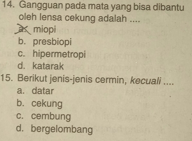 Gangguan pada mata yang bisa dibantu
oleh lensa cekung adalah ....
a miopi
b. presbiopi
c. hipermetropi
d. katarak
15. Berikut jenis-jenis cermin, kecuali ....
a. datar
b. cekung
c. cembung
d. bergelombang