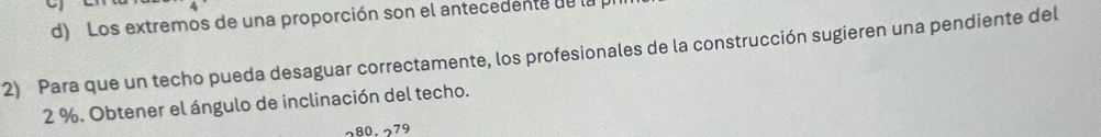 Los extremos de una proporción son el antecedente de la 
2) Para que un techo pueda desaguar correctamente, los profesionales de la construcción sugieren una pendiente del
2 %. Obtener el ángulo de inclinación del techo.
80.279