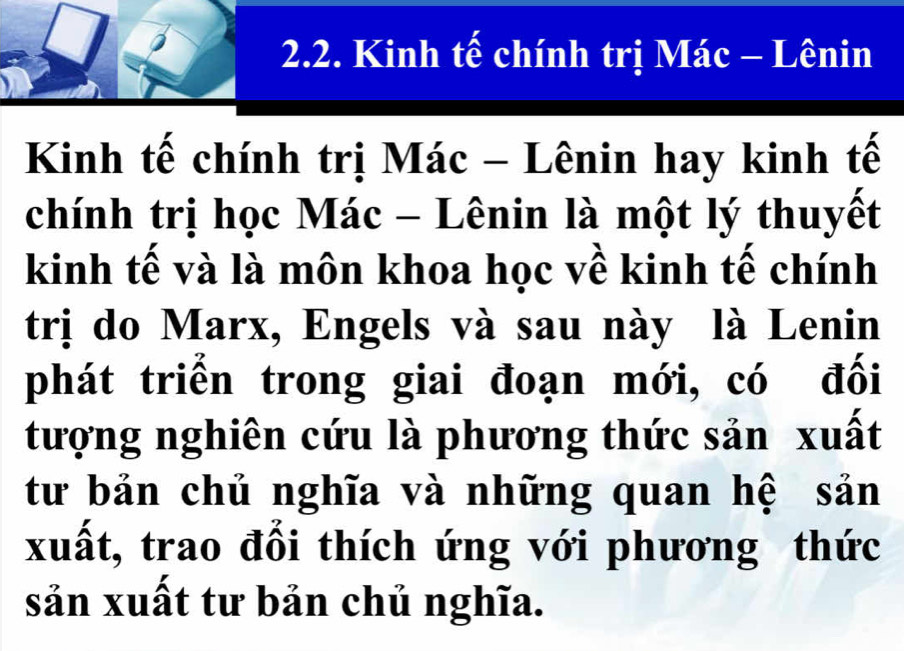 Kinh tế chính trị Mác - Lênin 
Kinh tế chính trị Mác - Lênin hay kinh tế 
chính trị học Mác - Lênin là một lý thuyết 
kinh tế và là môn khoa học về kinh tế chính 
trị do Marx, Engels và sau này là Lenin 
phát triển trong giai đoạn mới, có đối 
tượng nghiên cứu là phương thức sản xuất 
tư bản chủ nghĩa và những quan hệ sản 
xuất, trao đổi thích ứng với phương thức 
sản xuất tư bản chủ nghĩa.