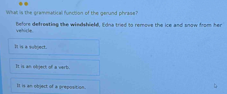 What is the grammatical function of the gerund phrase?
Before defrosting the windshield, Edna tried to remove the ice and snow from her
vehicle.
It is a subject.
It is an object of a verb.
It is an object of a preposition.