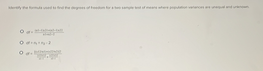 ldentify the formula used to find the degrees of freedom for a two sample test of means where population variances are unequal and unknown.
df= ((n1-1)n21+(n2-1)n22)/n1+n2-2 
df=n_1+n_2-2
df=frac [(s12/n1)+(s2/n2)]2 (s12n11)/n!-1 +frac (s22/n2n^(2-1)