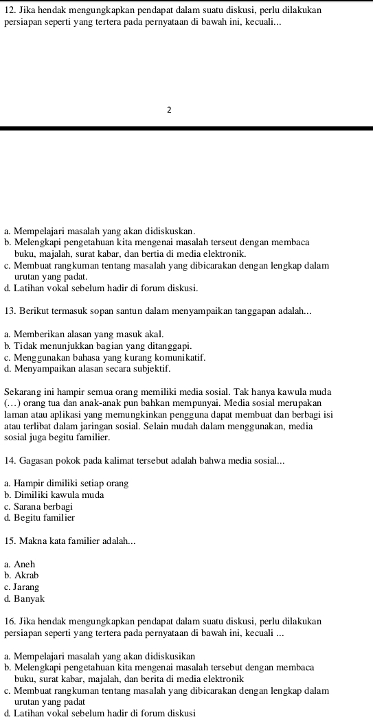 Jika hendak mengungkapkan pendapat dalam suatu diskusi, perlu dilakukan
persiapan seperti yang tertera pada pernyataan di bawah ini, kecuali...
2
a. Mempelajari masalah yang akan didiskuskan.
b. Melengkapi pengetahuan kita mengenai masalah terseut dengan membaca
buku, majalah, surat kabar, dan bertia di media elektronik.
c. Membuat rangkuman tentang masalah yang dibicarakan dengan lengkap dalam
urutan yang padat.
d. Latihan vokal sebelum hadir di forum diskusi.
13. Berikut termasuk sopan santun dalam menyampaikan tanggapan adalah...
a. Memberikan alasan yang masuk akal.
b. Tidak menunjukkan bagian yang ditanggapi.
c. Menggunakan bahasa yang kurang komunikatif.
d. Menyampaikan alasan secara subjektif.
Sekarang ini hampir semua orang memiliki media sosial. Tak hanya kawula muda
(.) orang tua dan anak-anak pun bahkan mempunyai. Media sosial merupakan
laman atau aplikasi yang memungkinkan pengguna dapat membuat dan berbagi isi
atau terlibat dalam jaringan sosial. Selain mudah dalam menggunakan, media
sosial juga begitu familier.
14. Gagasan pokok pada kalimat tersebut adalah bahwa media sosial...
a. Hampir dimiliki setiap orang
b. Dimiliki kawula muda
c. Sarana berbagi
d. Begitu familier
15. Makna kata familier adalah...
a. Aneh
b. Akrab
c. Jarang
d. Banyak
16. Jika hendak mengungkapkan pendapat dalam suatu diskusi, perlu dilakukan
persiapan seperti yang tertera pada pernyataan di bawah ini, kecuali ...
a. Mempelajari masalah yang akan didiskusikan
b. Melengkapi pengetahuan kita mengenai masalah tersebut dengan membaca
buku, surat kabar, majalah, dan berita di media elektronik
c. Membuat rangkuman tentang masalah yang dibicarakan dengan lengkap dalam
urutan yang padat
d. Latihan vokal sebelum hadir di forum diskusi