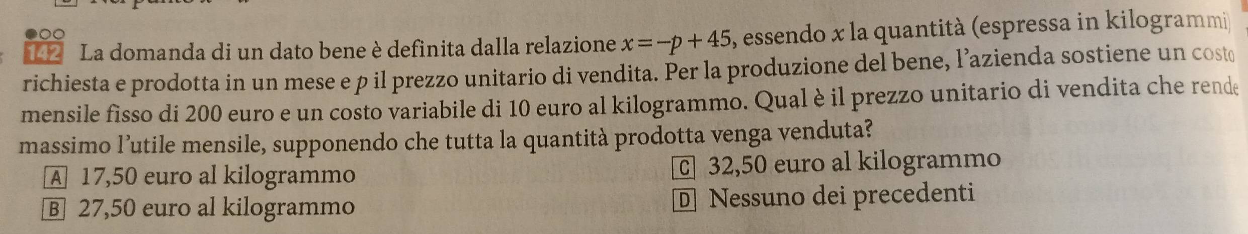 142 La domanda di un dato bene è definita dalla relazione x=-p+45 , essendo x la quantità (espressa in kilogrammi
richiesta e prodotta in un mese e p il prezzo unitario di vendita. Per la produzione del bene, l’azienda sostiene un cost
mensile fisso di 200 euro e un costo variabile di 10 euro al kilogrammo. Qual è il prezzo unitario di vendita che rende
massimo l’utile mensile, supponendo che tutta la quantità prodotta venga venduta?
A 17,50 euro al kilogrammo 32,50 euro al kilogrammo
B 27,50 euro al kilogrammo D Nessuno dei precedenti