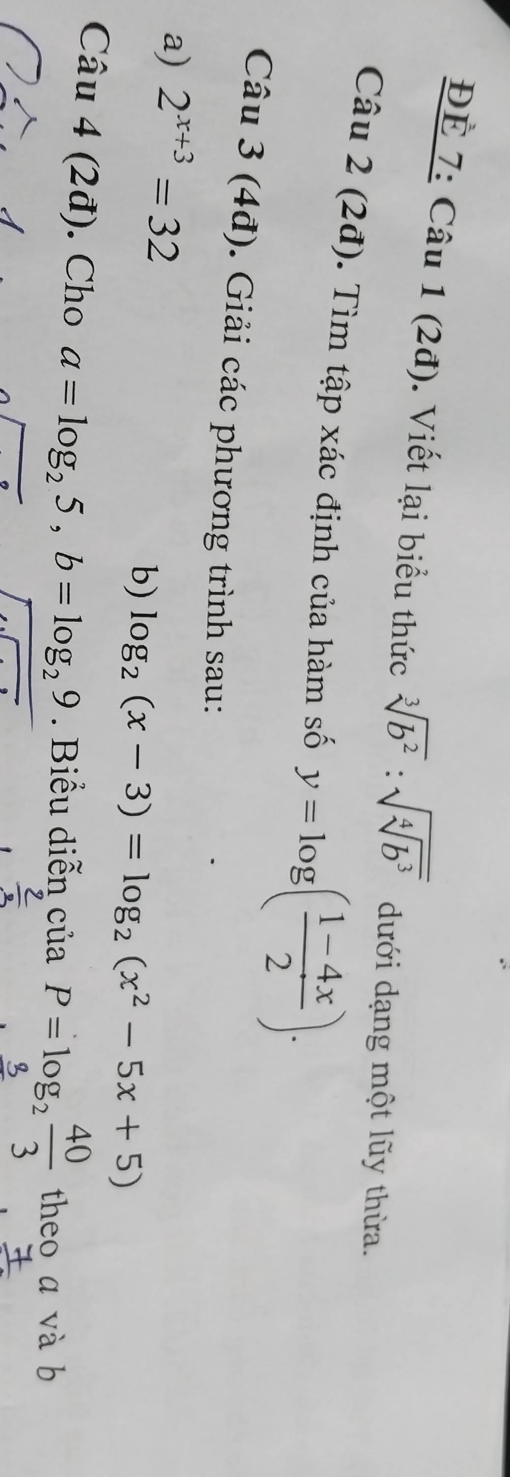 ĐÉ 7: Câu 1 (2đ). Viết lại biểu thức sqrt[3](b^2):sqrt(sqrt [4]b^3) dưới dạng một lũy thừa. 
Câu 2 (2đ). Tìm tập xác định của hàm số y=log ( (1-4x)/2 ). 
Câu 3 (4đ). Giải các phương trình sau: 
a) 2^(x+3)=32
b) log _2(x-3)=log _2(x^2-5x+5)
Câu 4 (2đ). Cho a=log _25, b=log _29. Biểu diễn ciaP=log _2 40/3  theo a và b
 2/3 
frac 7