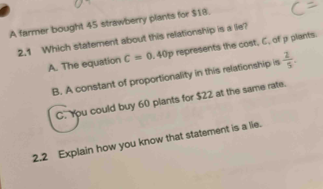 A farmer bought 45 strawberry plants for $18.
2.1 Which statement about this relationship is a lie?
A. The equation C=0.40p represents the cost, C, of p plants.
B. A constant of proportionality in this relationship is  2/5 .
C. You could buy 60 plants for $22 at the same rate.
2.2 Explain how you know that statement is a lie.