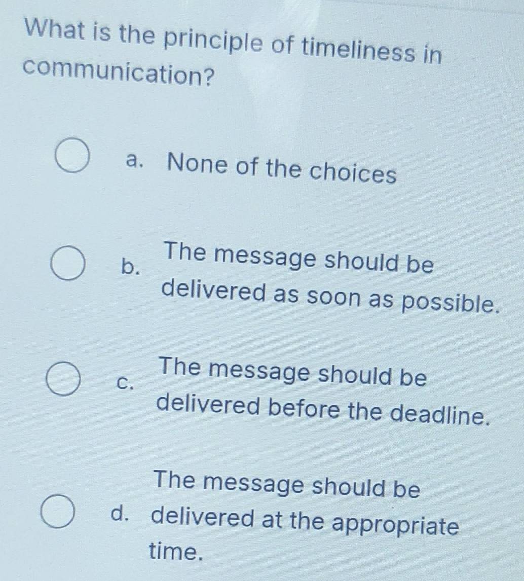 What is the principle of timeliness in
communication?
a. None of the choices
b.
The message should be
delivered as soon as possible.
The message should be
C.
delivered before the deadline.
The message should be
d. delivered at the appropriate
time.