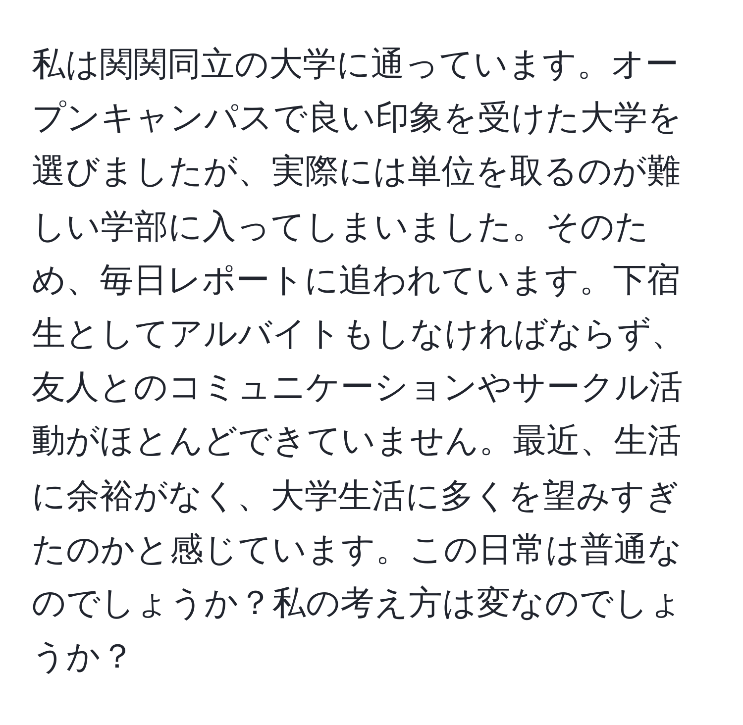 私は関関同立の大学に通っています。オープンキャンパスで良い印象を受けた大学を選びましたが、実際には単位を取るのが難しい学部に入ってしまいました。そのため、毎日レポートに追われています。下宿生としてアルバイトもしなければならず、友人とのコミュニケーションやサークル活動がほとんどできていません。最近、生活に余裕がなく、大学生活に多くを望みすぎたのかと感じています。この日常は普通なのでしょうか？私の考え方は変なのでしょうか？