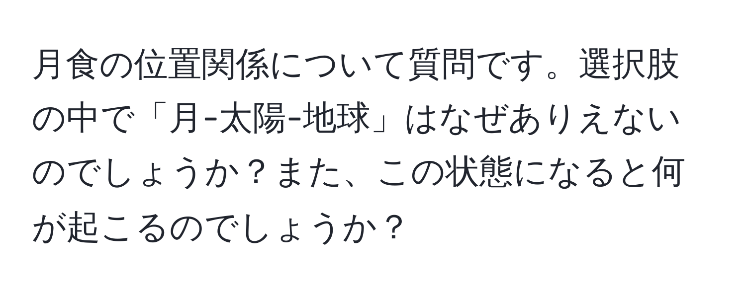 月食の位置関係について質問です。選択肢の中で「月-太陽-地球」はなぜありえないのでしょうか？また、この状態になると何が起こるのでしょうか？