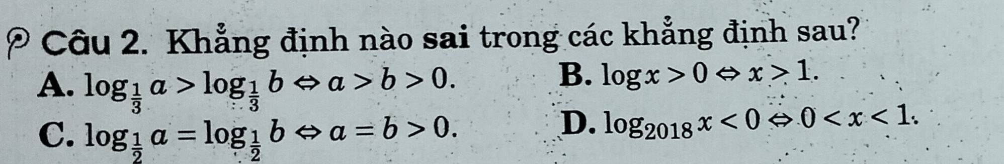 Khẳng định nào sai trong các khẳng định sau?
A. log _ 1/3 a>log _ 1/3 bLeftrightarrow a>b>0.
B. log x>0Leftrightarrow x>1.
C. log _ 1/2 a=log _ 1/2 bLeftrightarrow a=b>0.
D. log _2018x<0Leftrightarrow 0 .