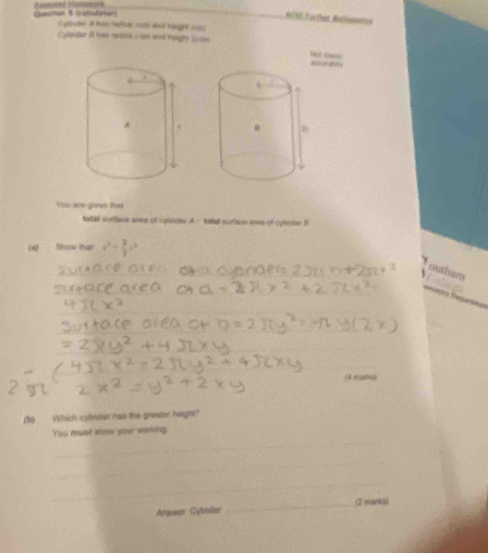 Charstion B (calidatue) 
ACSE hactst Rallenests 
Cylute A hi reele sire and haight riz2 
Cylanjar B hine raidon s am and hught 2u tn 
Fot thewn 
Refcer ecs 
You are gives that 
tatal suriaue ases of cédn A= patall surfacn aoos of cyllesier B 
(x) Show mar e^x- 3/2 c^2
outham 
Dereties Deparímes 
_ 
_ 
(4 mj
(b) Which cylndes has the greater haight? 
_ 
You must show your working. 
_ 
_ 
Anawer Cylnder _(2 marks)