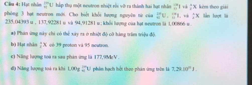 Hạt nhân  235/92 U hấp thụ một neutron nhiệt rồi vỡ ra thành hai hạt nhân  138/53 I và _Z^(AX kèm theo giải
phóng 3 hạt neutron mới. Cho biết khối lượng nguyên tử của _(92)^(235)U._(53)^(138)I , và _z^(wedge)X lần lượt là
235,04393 u , 137,92281 u và 94,91281 u; khối lượng của hạt neutron là 1,00866 u.
a) Phản ứng này chi có thể xảy ra ở nhiệt độ cỡ hàng trăm triệu độ.
b) Hạt nhân _Z)ZX có 39 proton và 95 neutron.
c) Năng lượng toà ra sau phản ứng là 177,9MeV.
d) Năng lượng toá ra khi 1.00g_(92)^(235)U phân hạch hết theo phản ứng trên là 7,29.10^(10)J.