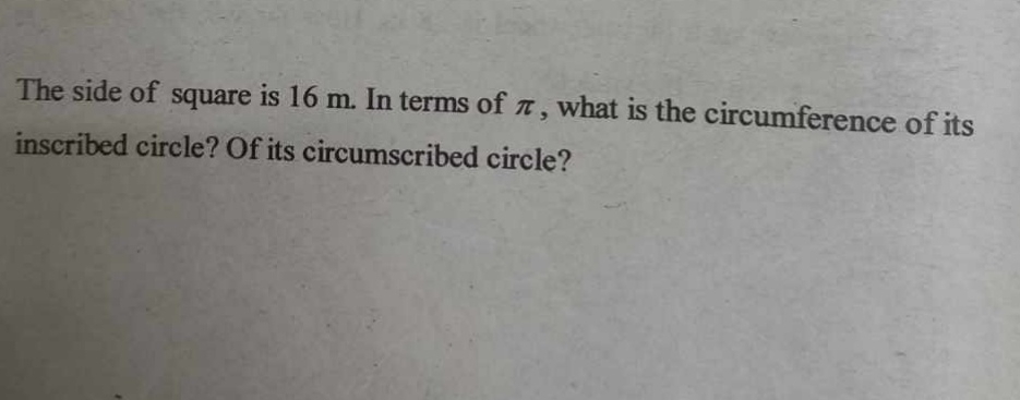 The side of square is 16 m. In terms of π , what is the circumference of its 
inscribed circle? Of its circumscribed circle?