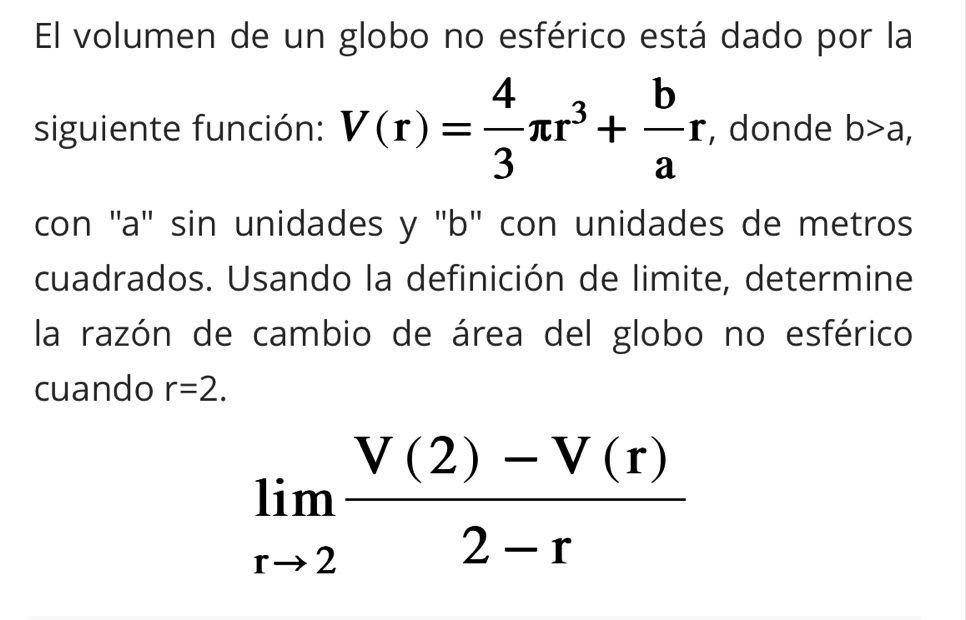 El volumen de un globo no esférico está dado por la 
siguiente función: V(r)= 4/3 π r^3+ b/a r , donde b>a, 
con ''a' sin unidades y 'b" con unidades de metros 
cuadrados. Usando la definición de limite, determine 
la razón de cambio de área del globo no esférico 
cuando r=2.
limlimits _rto 2 (V(2)-V(r))/2-r 