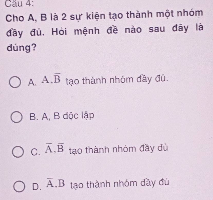 Cho A, B là 2 sự kiện tạo thành một nhóm
đầy đủ. Hỏi mệnh đề nào sau đây là
đúng?
A. A. overline B tạo thành nhóm đầy đủ.
B. A, B độc lập
C. overline A, overline B tạo thành nhóm đầy đủ
D. overline A, B tạo thành nhóm đầy đủ