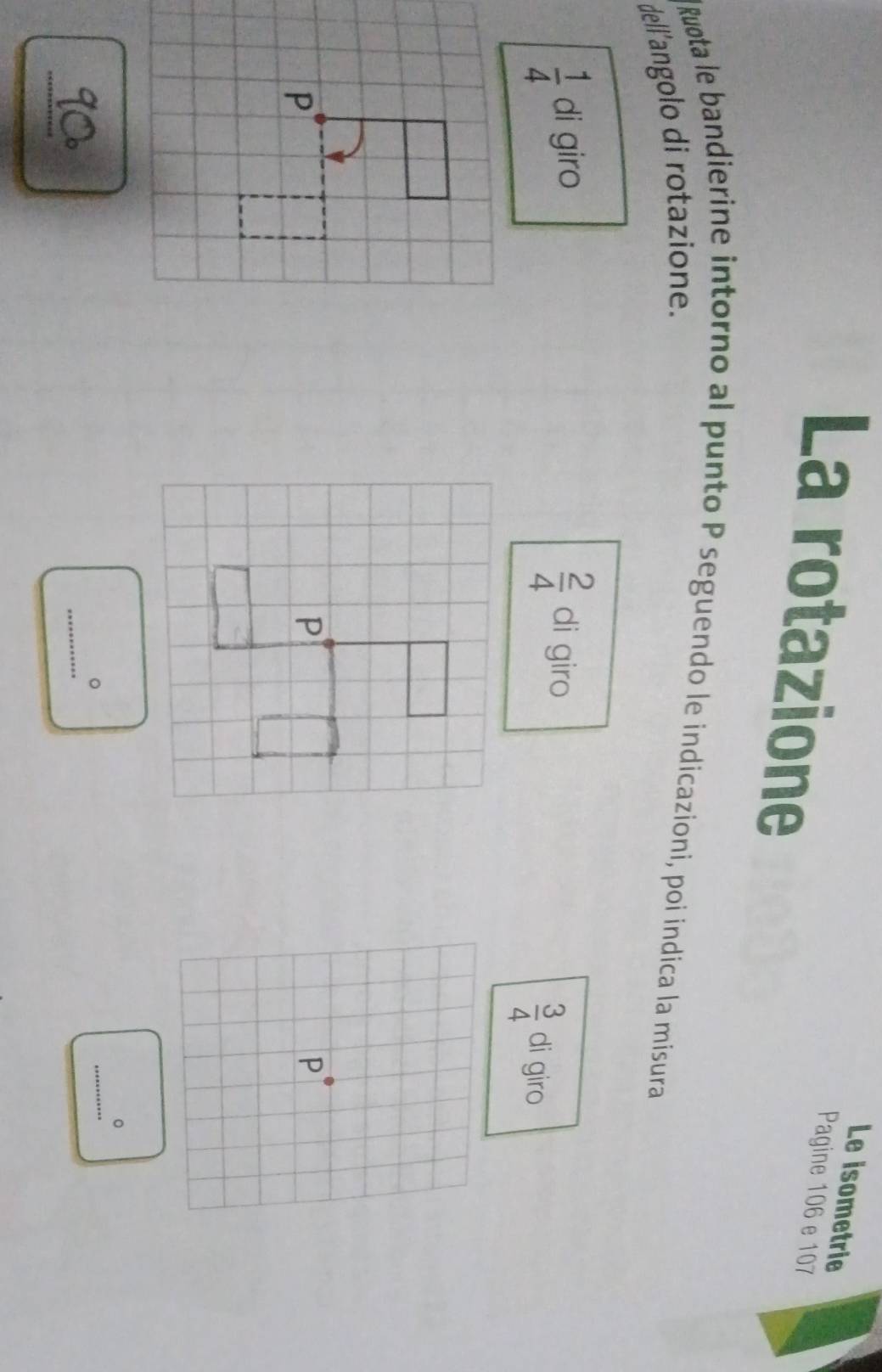 Le isometrie 
La rotazione 
Pagine 106 e 107
Ruota le bandierine intorno al punto P seguendo le indicazioni, poi indica la misura 
dell'angolo di rotazione.
 2/4 
 1/4  di giro di giro
 3/4  di giro 
_ 
。 
_ 
。 
_