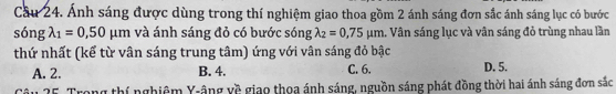 Cầu 24. Ánh sáng được dùng trong thí nghiệm giao thoa gồm 2 ánh sáng đơn sắc ánh sáng lục có bước
sóng lambda _1=0,50mu m và ánh sáng đỏ có bước sóng lambda _2=0,75mu m. Vân sáng lục và vân sáng đỏ trùng nhau lần
thứ nhất (kể từ vân sáng trung tâm) ứng với vân sáng đỏ bậc
A. 2. B. 4. C. 6. D. 5.
Câu 25. Trong thí nghiêm Y-âng về giao thoa ánh sáng, nguồn sáng phát đồng thời hai ánh sáng đơn sắc