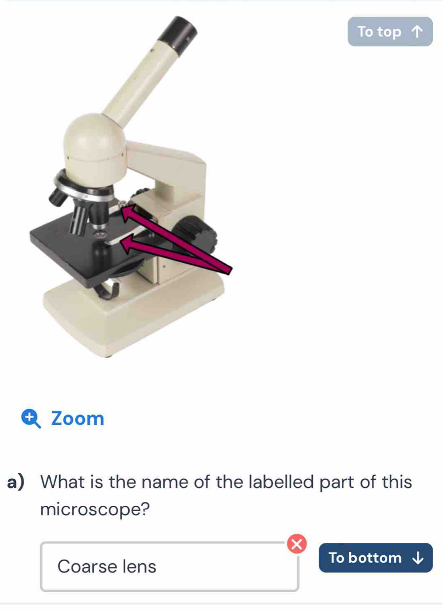 To top 
Zoom 
a) What is the name of the labelled part of this 
microscope? 
Coarse lens 
To bottom