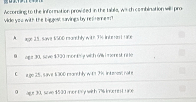 multiple chôiee 
According to the information provided in the table, which combination will pro-
vide you with the biggest savings by retirement?
A age 25, save $500 monthly with 7% interest rate
B age 30, save $700 monthly with 6% interest rate
C age 25, save $300 monthly with 7% interest rate
P age 30, save $500 monthly with 7% interest rate