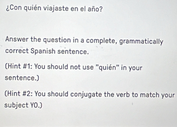 ¿Con quién viajaste en el año? 
Answer the question in a complete, grammatically 
correct Spanish sentence. 
(Hint #1: You should not use "quién" in your 
sentence.) 
(Hint #2: You should conjugate the verb to match your 
subject YO.)