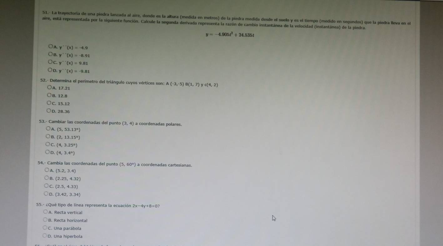 51.- La trayectoria de una piedra lanzada al aire, donde es la altura (medida en metros) de la piedra medida desde el suelo y es el tiempo (medido en segundos) que la piedra lleva en el
aire, está representada por la siguiente función. Calcule la segunda derivada representa la razón de cambio instantánea de la velocidad (instantánea) de la piedra.
y=-4.905t^2+24.535t
A. y''(x)=-4.9
B. y''(x)=-8.91
C. y''(x)=9.81
D. y''(x)=-9.81
52.- Determina el perímetro del triángulo cuyos vértices son: A(-3,-5) B(1,7) y c(4,2)
A. 17.21
B. 12.8
C. 15.12
D. 28.36
53.- Cambiar las coordenadas del punto (3,4) a coordenadas polares.
A. (5,53.13°)
B. (2,13.15°)
C. (4,3.25°)
D. (4,3.4°)
54.- Cambia las coordenadas del punto (5,60°) a coordenadas cartesianas.
A. (5.2,3.4)
B. (2.25,4.32)
C. (2.5,4.33)
D. (3.42,3.34)
55.- ¿Qué tipo de línea representa la ecuación 2x-4y+8=0? 
A. Recta vertical
B. Recta horizontal
C. Una parábola
D. Una hiperbola