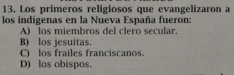 Los primeros religiosos que evangelizaron a
los indígenas en la Nueva España fueron:
A) los miembros del clero secular.
B) los jesuitas.
C) los frailes franciscanos.
D) los obispos.